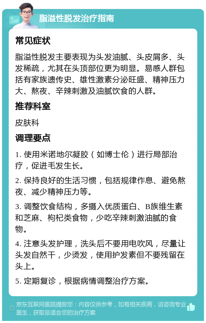 脂溢性脱发治疗指南 常见症状 脂溢性脱发主要表现为头发油腻、头皮屑多、头发稀疏，尤其在头顶部位更为明显。易感人群包括有家族遗传史、雄性激素分泌旺盛、精神压力大、熬夜、辛辣刺激及油腻饮食的人群。 推荐科室 皮肤科 调理要点 1. 使用米诺地尔凝胶（如博士伦）进行局部治疗，促进毛发生长。 2. 保持良好的生活习惯，包括规律作息、避免熬夜、减少精神压力等。 3. 调整饮食结构，多摄入优质蛋白、B族维生素和芝麻、枸杞类食物，少吃辛辣刺激油腻的食物。 4. 注意头发护理，洗头后不要用电吹风，尽量让头发自然干，少烫发，使用护发素但不要残留在头上。 5. 定期复诊，根据病情调整治疗方案。