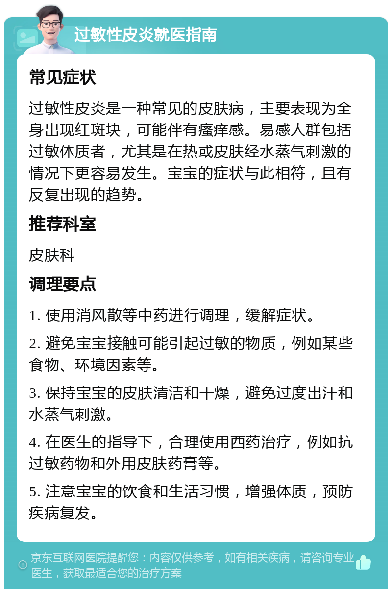 过敏性皮炎就医指南 常见症状 过敏性皮炎是一种常见的皮肤病，主要表现为全身出现红斑块，可能伴有瘙痒感。易感人群包括过敏体质者，尤其是在热或皮肤经水蒸气刺激的情况下更容易发生。宝宝的症状与此相符，且有反复出现的趋势。 推荐科室 皮肤科 调理要点 1. 使用消风散等中药进行调理，缓解症状。 2. 避免宝宝接触可能引起过敏的物质，例如某些食物、环境因素等。 3. 保持宝宝的皮肤清洁和干燥，避免过度出汗和水蒸气刺激。 4. 在医生的指导下，合理使用西药治疗，例如抗过敏药物和外用皮肤药膏等。 5. 注意宝宝的饮食和生活习惯，增强体质，预防疾病复发。