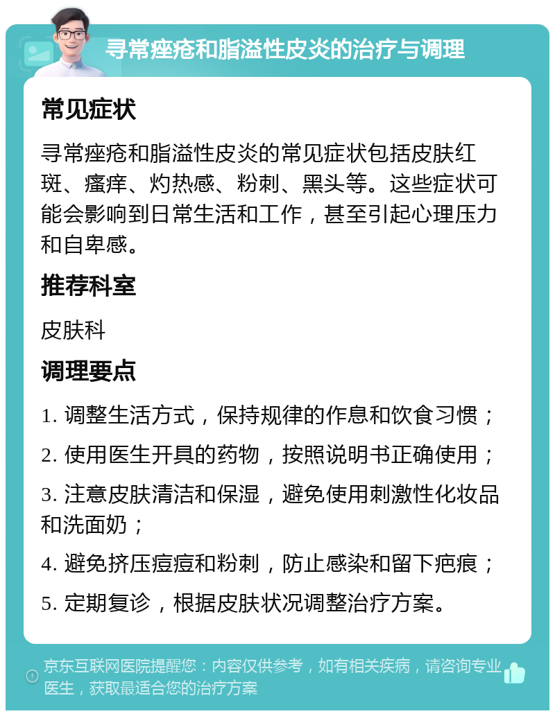 寻常痤疮和脂溢性皮炎的治疗与调理 常见症状 寻常痤疮和脂溢性皮炎的常见症状包括皮肤红斑、瘙痒、灼热感、粉刺、黑头等。这些症状可能会影响到日常生活和工作，甚至引起心理压力和自卑感。 推荐科室 皮肤科 调理要点 1. 调整生活方式，保持规律的作息和饮食习惯； 2. 使用医生开具的药物，按照说明书正确使用； 3. 注意皮肤清洁和保湿，避免使用刺激性化妆品和洗面奶； 4. 避免挤压痘痘和粉刺，防止感染和留下疤痕； 5. 定期复诊，根据皮肤状况调整治疗方案。