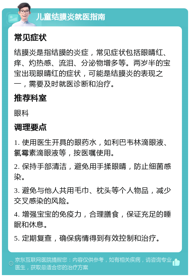 儿童结膜炎就医指南 常见症状 结膜炎是指结膜的炎症，常见症状包括眼睛红、痒、灼热感、流泪、分泌物增多等。两岁半的宝宝出现眼睛红的症状，可能是结膜炎的表现之一，需要及时就医诊断和治疗。 推荐科室 眼科 调理要点 1. 使用医生开具的眼药水，如利巴韦林滴眼液、氯霉素滴眼液等，按医嘱使用。 2. 保持手部清洁，避免用手揉眼睛，防止细菌感染。 3. 避免与他人共用毛巾、枕头等个人物品，减少交叉感染的风险。 4. 增强宝宝的免疫力，合理膳食，保证充足的睡眠和休息。 5. 定期复查，确保病情得到有效控制和治疗。