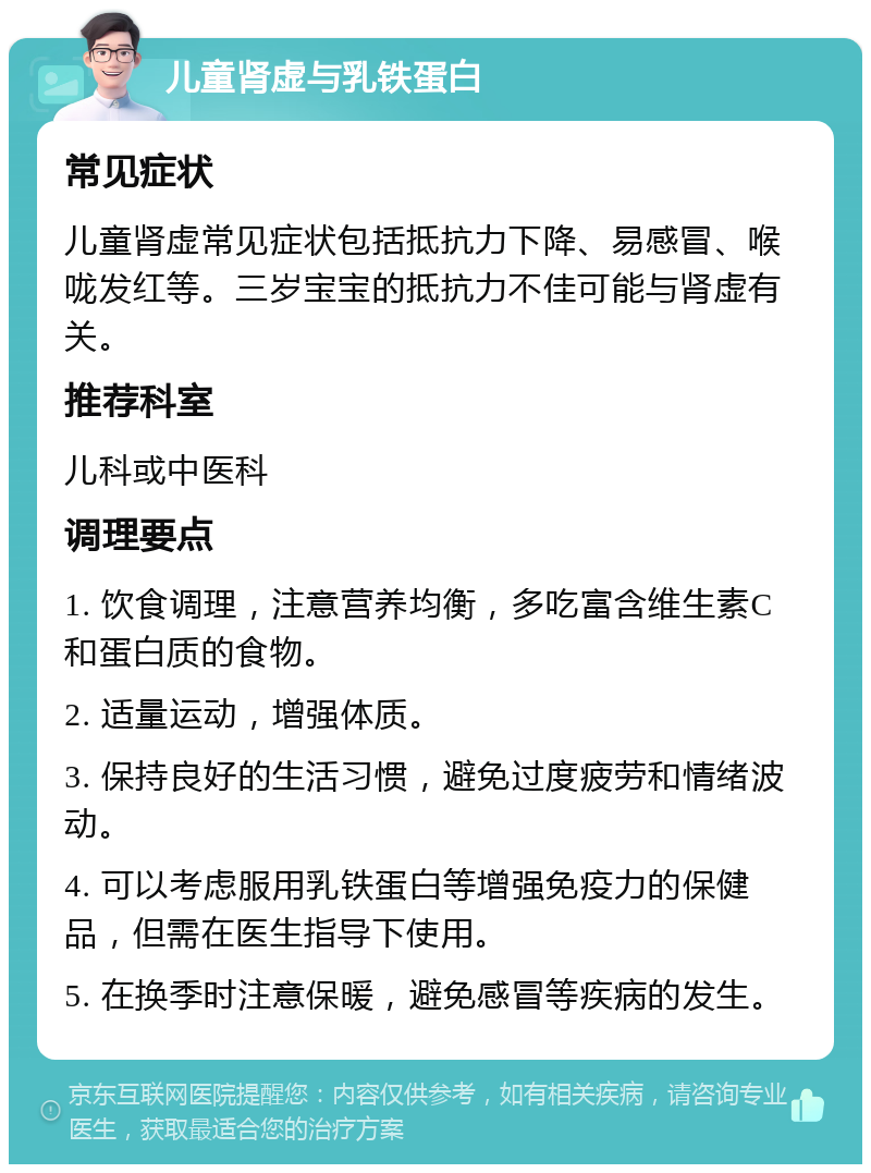 儿童肾虚与乳铁蛋白 常见症状 儿童肾虚常见症状包括抵抗力下降、易感冒、喉咙发红等。三岁宝宝的抵抗力不佳可能与肾虚有关。 推荐科室 儿科或中医科 调理要点 1. 饮食调理，注意营养均衡，多吃富含维生素C和蛋白质的食物。 2. 适量运动，增强体质。 3. 保持良好的生活习惯，避免过度疲劳和情绪波动。 4. 可以考虑服用乳铁蛋白等增强免疫力的保健品，但需在医生指导下使用。 5. 在换季时注意保暖，避免感冒等疾病的发生。