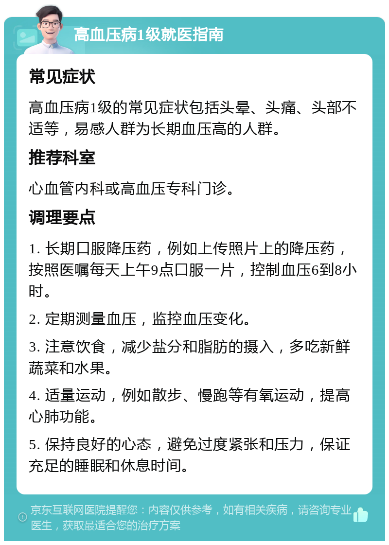 高血压病1级就医指南 常见症状 高血压病1级的常见症状包括头晕、头痛、头部不适等，易感人群为长期血压高的人群。 推荐科室 心血管内科或高血压专科门诊。 调理要点 1. 长期口服降压药，例如上传照片上的降压药，按照医嘱每天上午9点口服一片，控制血压6到8小时。 2. 定期测量血压，监控血压变化。 3. 注意饮食，减少盐分和脂肪的摄入，多吃新鲜蔬菜和水果。 4. 适量运动，例如散步、慢跑等有氧运动，提高心肺功能。 5. 保持良好的心态，避免过度紧张和压力，保证充足的睡眠和休息时间。