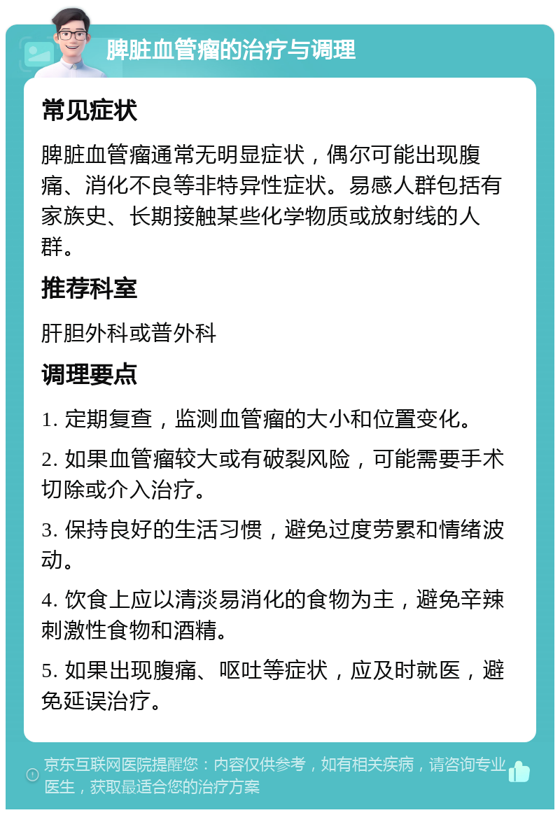 脾脏血管瘤的治疗与调理 常见症状 脾脏血管瘤通常无明显症状，偶尔可能出现腹痛、消化不良等非特异性症状。易感人群包括有家族史、长期接触某些化学物质或放射线的人群。 推荐科室 肝胆外科或普外科 调理要点 1. 定期复查，监测血管瘤的大小和位置变化。 2. 如果血管瘤较大或有破裂风险，可能需要手术切除或介入治疗。 3. 保持良好的生活习惯，避免过度劳累和情绪波动。 4. 饮食上应以清淡易消化的食物为主，避免辛辣刺激性食物和酒精。 5. 如果出现腹痛、呕吐等症状，应及时就医，避免延误治疗。