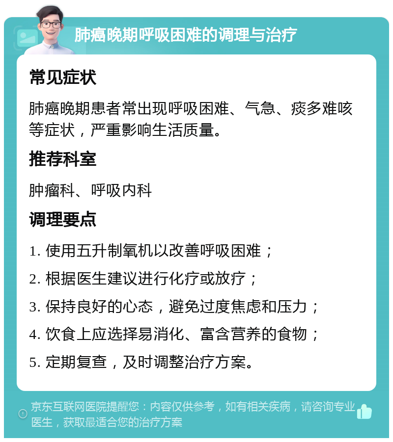 肺癌晚期呼吸困难的调理与治疗 常见症状 肺癌晚期患者常出现呼吸困难、气急、痰多难咳等症状，严重影响生活质量。 推荐科室 肿瘤科、呼吸内科 调理要点 1. 使用五升制氧机以改善呼吸困难； 2. 根据医生建议进行化疗或放疗； 3. 保持良好的心态，避免过度焦虑和压力； 4. 饮食上应选择易消化、富含营养的食物； 5. 定期复查，及时调整治疗方案。