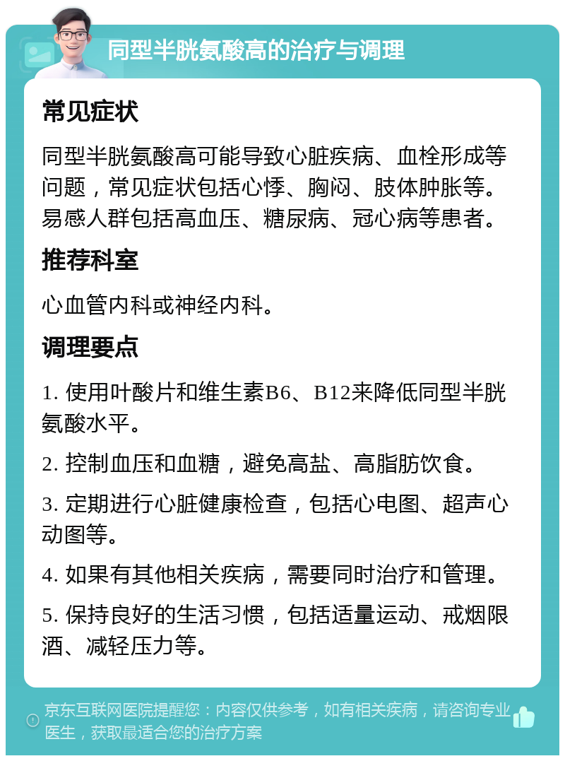 同型半胱氨酸高的治疗与调理 常见症状 同型半胱氨酸高可能导致心脏疾病、血栓形成等问题，常见症状包括心悸、胸闷、肢体肿胀等。易感人群包括高血压、糖尿病、冠心病等患者。 推荐科室 心血管内科或神经内科。 调理要点 1. 使用叶酸片和维生素B6、B12来降低同型半胱氨酸水平。 2. 控制血压和血糖，避免高盐、高脂肪饮食。 3. 定期进行心脏健康检查，包括心电图、超声心动图等。 4. 如果有其他相关疾病，需要同时治疗和管理。 5. 保持良好的生活习惯，包括适量运动、戒烟限酒、减轻压力等。