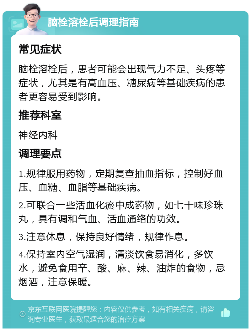 脑栓溶栓后调理指南 常见症状 脑栓溶栓后，患者可能会出现气力不足、头疼等症状，尤其是有高血压、糖尿病等基础疾病的患者更容易受到影响。 推荐科室 神经内科 调理要点 1.规律服用药物，定期复查抽血指标，控制好血压、血糖、血脂等基础疾病。 2.可联合一些活血化瘀中成药物，如七十味珍珠丸，具有调和气血、活血通络的功效。 3.注意休息，保持良好情绪，规律作息。 4.保持室内空气湿润，清淡饮食易消化，多饮水，避免食用辛、酸、麻、辣、油炸的食物，忌烟酒，注意保暖。