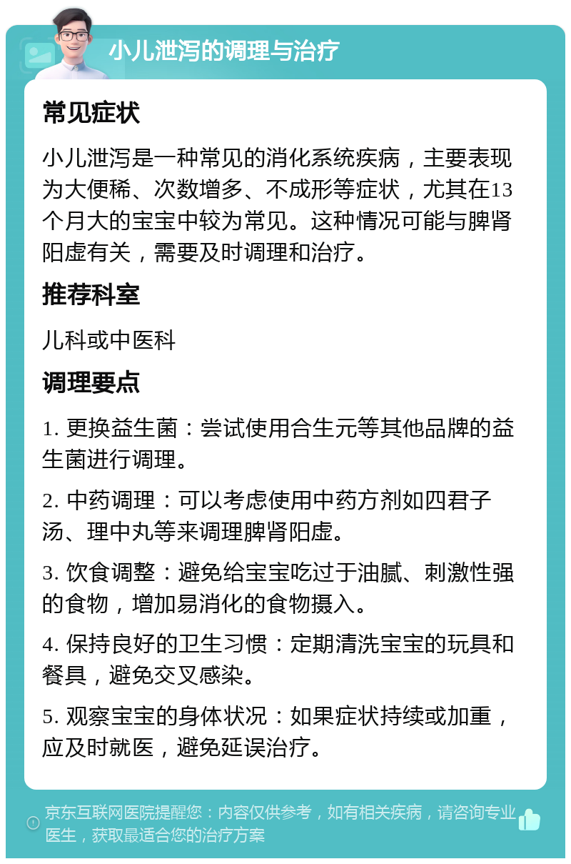 小儿泄泻的调理与治疗 常见症状 小儿泄泻是一种常见的消化系统疾病，主要表现为大便稀、次数增多、不成形等症状，尤其在13个月大的宝宝中较为常见。这种情况可能与脾肾阳虚有关，需要及时调理和治疗。 推荐科室 儿科或中医科 调理要点 1. 更换益生菌：尝试使用合生元等其他品牌的益生菌进行调理。 2. 中药调理：可以考虑使用中药方剂如四君子汤、理中丸等来调理脾肾阳虚。 3. 饮食调整：避免给宝宝吃过于油腻、刺激性强的食物，增加易消化的食物摄入。 4. 保持良好的卫生习惯：定期清洗宝宝的玩具和餐具，避免交叉感染。 5. 观察宝宝的身体状况：如果症状持续或加重，应及时就医，避免延误治疗。