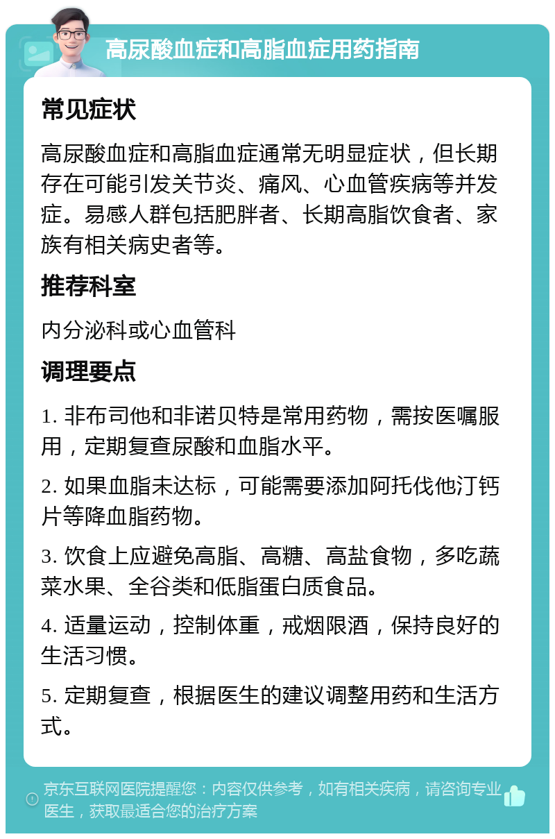 高尿酸血症和高脂血症用药指南 常见症状 高尿酸血症和高脂血症通常无明显症状，但长期存在可能引发关节炎、痛风、心血管疾病等并发症。易感人群包括肥胖者、长期高脂饮食者、家族有相关病史者等。 推荐科室 内分泌科或心血管科 调理要点 1. 非布司他和非诺贝特是常用药物，需按医嘱服用，定期复查尿酸和血脂水平。 2. 如果血脂未达标，可能需要添加阿托伐他汀钙片等降血脂药物。 3. 饮食上应避免高脂、高糖、高盐食物，多吃蔬菜水果、全谷类和低脂蛋白质食品。 4. 适量运动，控制体重，戒烟限酒，保持良好的生活习惯。 5. 定期复查，根据医生的建议调整用药和生活方式。