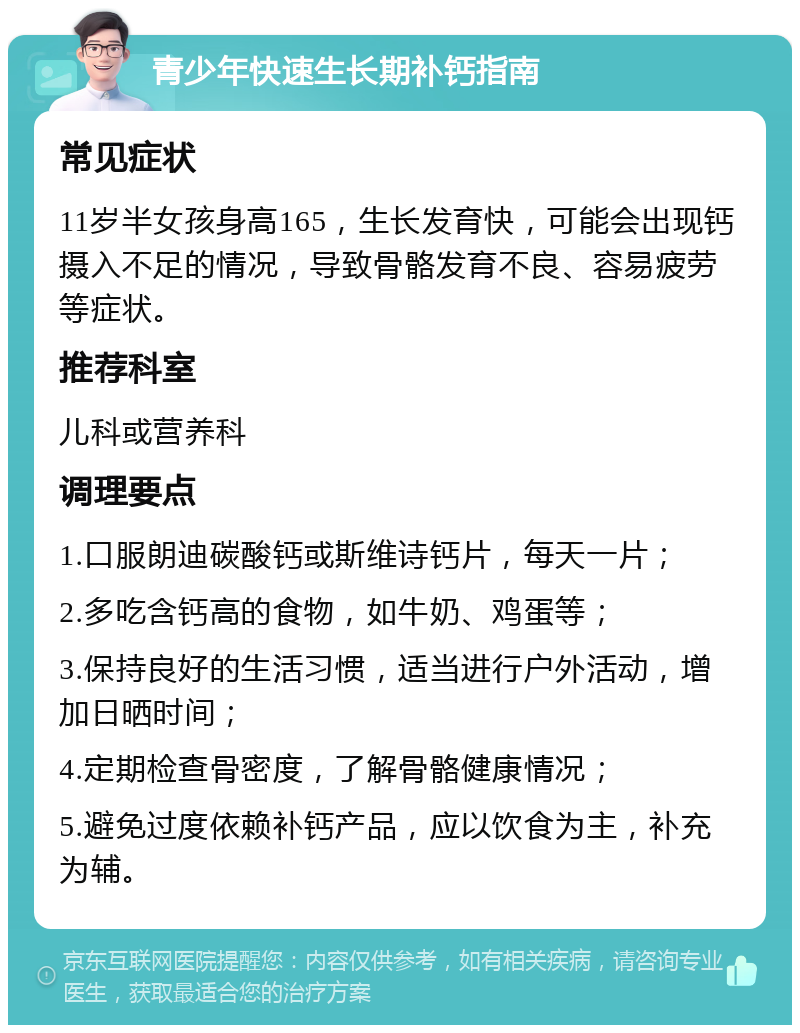 青少年快速生长期补钙指南 常见症状 11岁半女孩身高165，生长发育快，可能会出现钙摄入不足的情况，导致骨骼发育不良、容易疲劳等症状。 推荐科室 儿科或营养科 调理要点 1.口服朗迪碳酸钙或斯维诗钙片，每天一片； 2.多吃含钙高的食物，如牛奶、鸡蛋等； 3.保持良好的生活习惯，适当进行户外活动，增加日晒时间； 4.定期检查骨密度，了解骨骼健康情况； 5.避免过度依赖补钙产品，应以饮食为主，补充为辅。