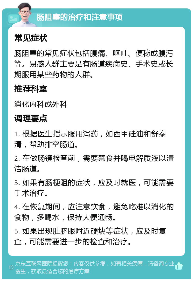 肠阻塞的治疗和注意事项 常见症状 肠阻塞的常见症状包括腹痛、呕吐、便秘或腹泻等。易感人群主要是有肠道疾病史、手术史或长期服用某些药物的人群。 推荐科室 消化内科或外科 调理要点 1. 根据医生指示服用泻药，如西甲硅油和舒泰清，帮助排空肠道。 2. 在做肠镜检查前，需要禁食并喝电解质液以清洁肠道。 3. 如果有肠梗阻的症状，应及时就医，可能需要手术治疗。 4. 在恢复期间，应注意饮食，避免吃难以消化的食物，多喝水，保持大便通畅。 5. 如果出现肚脐眼附近硬块等症状，应及时复查，可能需要进一步的检查和治疗。