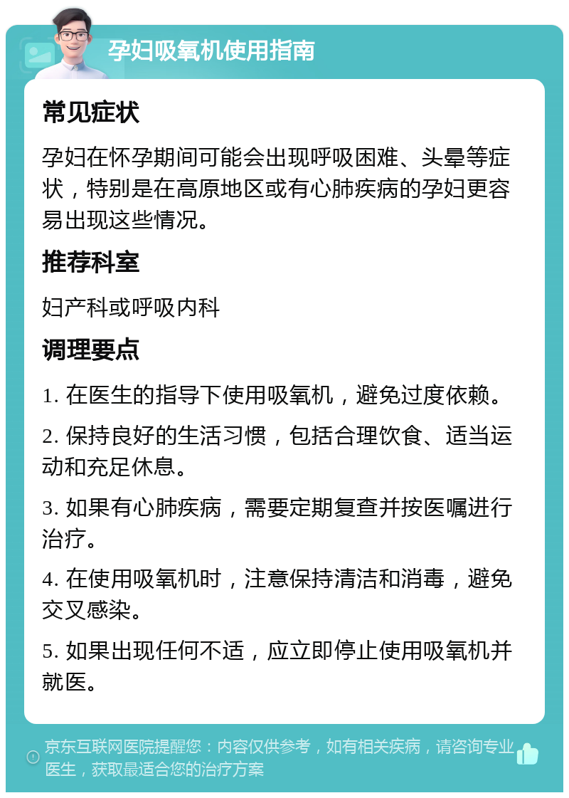 孕妇吸氧机使用指南 常见症状 孕妇在怀孕期间可能会出现呼吸困难、头晕等症状，特别是在高原地区或有心肺疾病的孕妇更容易出现这些情况。 推荐科室 妇产科或呼吸内科 调理要点 1. 在医生的指导下使用吸氧机，避免过度依赖。 2. 保持良好的生活习惯，包括合理饮食、适当运动和充足休息。 3. 如果有心肺疾病，需要定期复查并按医嘱进行治疗。 4. 在使用吸氧机时，注意保持清洁和消毒，避免交叉感染。 5. 如果出现任何不适，应立即停止使用吸氧机并就医。