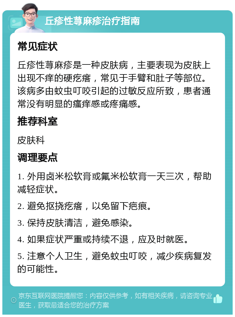 丘疹性荨麻疹治疗指南 常见症状 丘疹性荨麻疹是一种皮肤病，主要表现为皮肤上出现不痒的硬疙瘩，常见于手臂和肚子等部位。该病多由蚊虫叮咬引起的过敏反应所致，患者通常没有明显的瘙痒感或疼痛感。 推荐科室 皮肤科 调理要点 1. 外用卤米松软膏或氟米松软膏一天三次，帮助减轻症状。 2. 避免抠挠疙瘩，以免留下疤痕。 3. 保持皮肤清洁，避免感染。 4. 如果症状严重或持续不退，应及时就医。 5. 注意个人卫生，避免蚊虫叮咬，减少疾病复发的可能性。