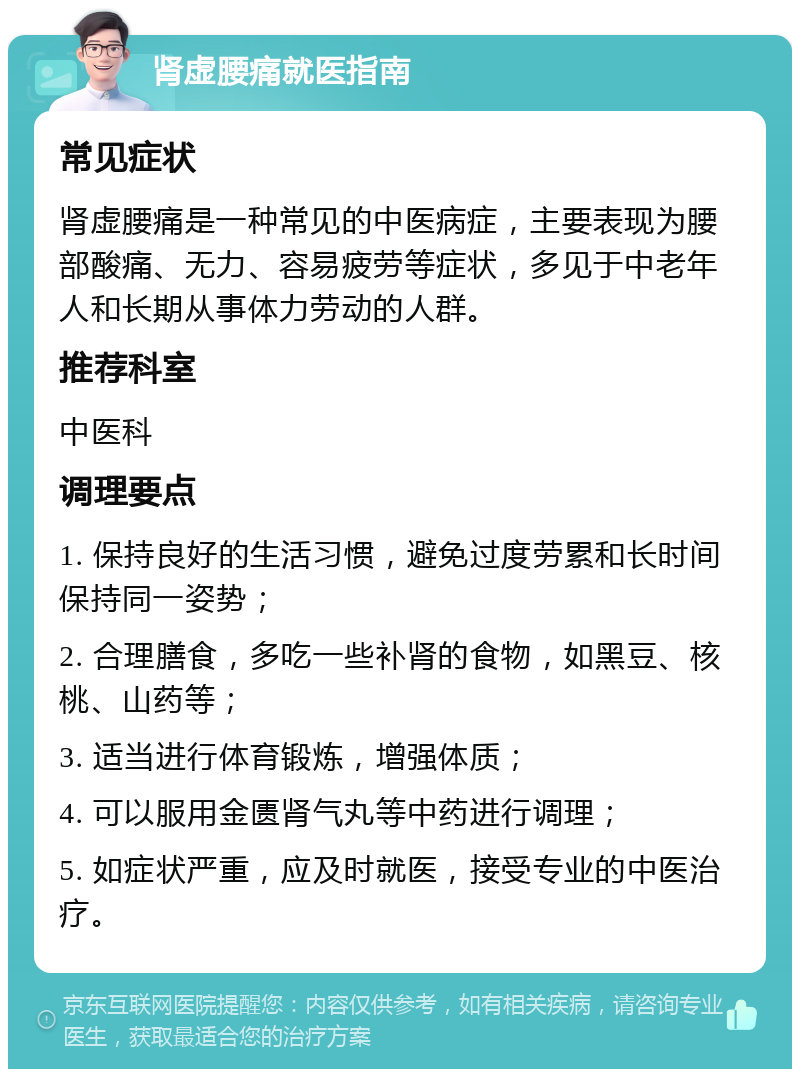 肾虚腰痛就医指南 常见症状 肾虚腰痛是一种常见的中医病症，主要表现为腰部酸痛、无力、容易疲劳等症状，多见于中老年人和长期从事体力劳动的人群。 推荐科室 中医科 调理要点 1. 保持良好的生活习惯，避免过度劳累和长时间保持同一姿势； 2. 合理膳食，多吃一些补肾的食物，如黑豆、核桃、山药等； 3. 适当进行体育锻炼，增强体质； 4. 可以服用金匮肾气丸等中药进行调理； 5. 如症状严重，应及时就医，接受专业的中医治疗。