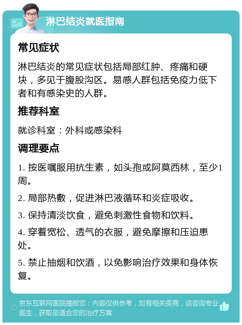 淋巴结炎就医指南 常见症状 淋巴结炎的常见症状包括局部红肿、疼痛和硬块，多见于腹股沟区。易感人群包括免疫力低下者和有感染史的人群。 推荐科室 就诊科室：外科或感染科 调理要点 1. 按医嘱服用抗生素，如头孢或阿莫西林，至少1周。 2. 局部热敷，促进淋巴液循环和炎症吸收。 3. 保持清淡饮食，避免刺激性食物和饮料。 4. 穿着宽松、透气的衣服，避免摩擦和压迫患处。 5. 禁止抽烟和饮酒，以免影响治疗效果和身体恢复。