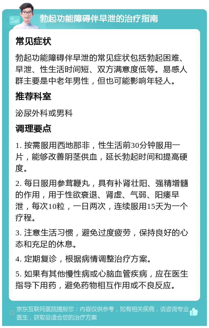 勃起功能障碍伴早泄的治疗指南 常见症状 勃起功能障碍伴早泄的常见症状包括勃起困难、早泄、性生活时间短、双方满意度低等。易感人群主要是中老年男性，但也可能影响年轻人。 推荐科室 泌尿外科或男科 调理要点 1. 按需服用西地那非，性生活前30分钟服用一片，能够改善阴茎供血，延长勃起时间和提高硬度。 2. 每日服用参茸鞭丸，具有补肾壮阳、强精增髓的作用，用于性欲衰退、肾虚、气弱、阳痿早泄，每次10粒，一日两次，连续服用15天为一个疗程。 3. 注意生活习惯，避免过度疲劳，保持良好的心态和充足的休息。 4. 定期复诊，根据病情调整治疗方案。 5. 如果有其他慢性病或心脑血管疾病，应在医生指导下用药，避免药物相互作用或不良反应。