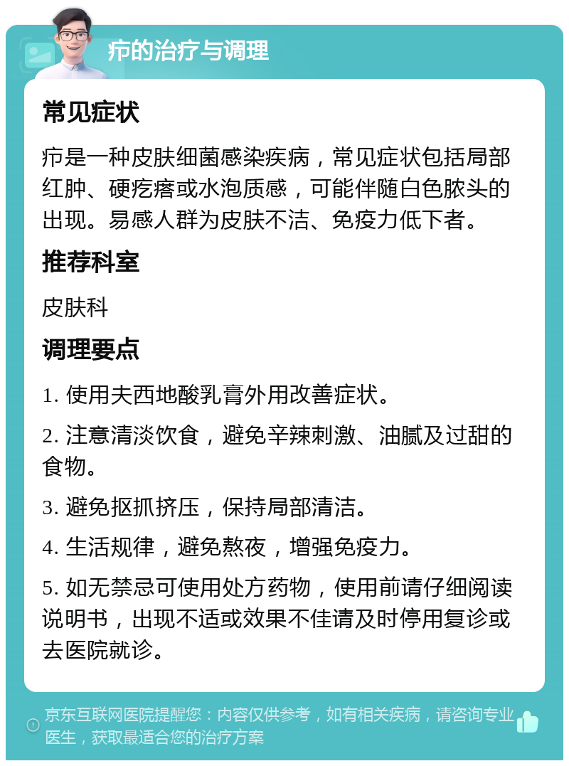 疖的治疗与调理 常见症状 疖是一种皮肤细菌感染疾病，常见症状包括局部红肿、硬疙瘩或水泡质感，可能伴随白色脓头的出现。易感人群为皮肤不洁、免疫力低下者。 推荐科室 皮肤科 调理要点 1. 使用夫西地酸乳膏外用改善症状。 2. 注意清淡饮食，避免辛辣刺激、油腻及过甜的食物。 3. 避免抠抓挤压，保持局部清洁。 4. 生活规律，避免熬夜，增强免疫力。 5. 如无禁忌可使用处方药物，使用前请仔细阅读说明书，出现不适或效果不佳请及时停用复诊或去医院就诊。