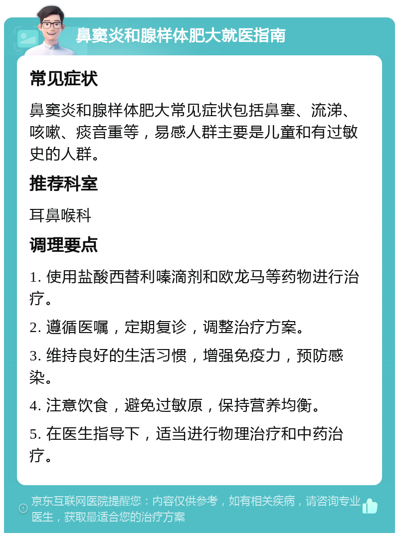 鼻窦炎和腺样体肥大就医指南 常见症状 鼻窦炎和腺样体肥大常见症状包括鼻塞、流涕、咳嗽、痰音重等，易感人群主要是儿童和有过敏史的人群。 推荐科室 耳鼻喉科 调理要点 1. 使用盐酸西替利嗪滴剂和欧龙马等药物进行治疗。 2. 遵循医嘱，定期复诊，调整治疗方案。 3. 维持良好的生活习惯，增强免疫力，预防感染。 4. 注意饮食，避免过敏原，保持营养均衡。 5. 在医生指导下，适当进行物理治疗和中药治疗。