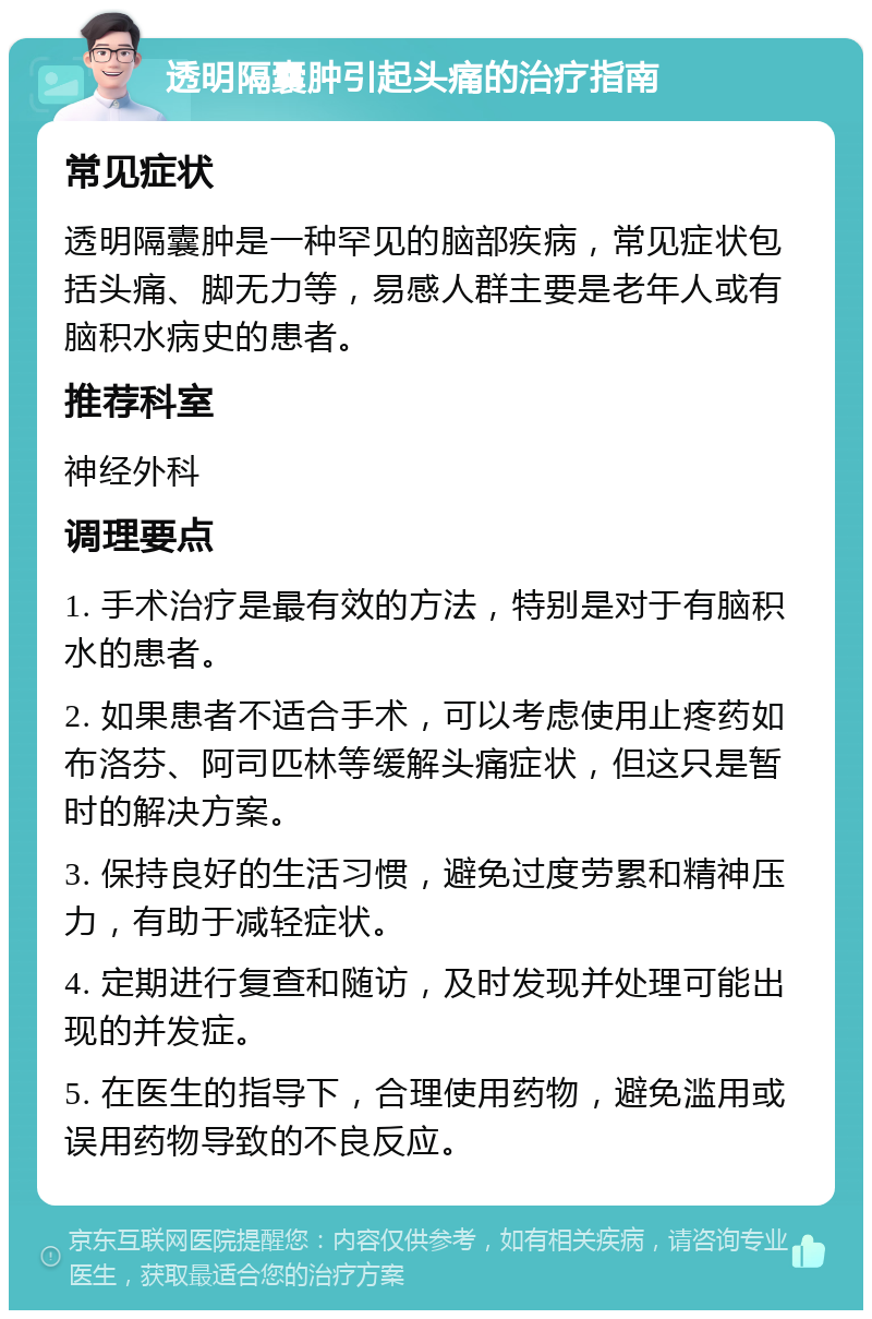 透明隔囊肿引起头痛的治疗指南 常见症状 透明隔囊肿是一种罕见的脑部疾病，常见症状包括头痛、脚无力等，易感人群主要是老年人或有脑积水病史的患者。 推荐科室 神经外科 调理要点 1. 手术治疗是最有效的方法，特别是对于有脑积水的患者。 2. 如果患者不适合手术，可以考虑使用止疼药如布洛芬、阿司匹林等缓解头痛症状，但这只是暂时的解决方案。 3. 保持良好的生活习惯，避免过度劳累和精神压力，有助于减轻症状。 4. 定期进行复查和随访，及时发现并处理可能出现的并发症。 5. 在医生的指导下，合理使用药物，避免滥用或误用药物导致的不良反应。