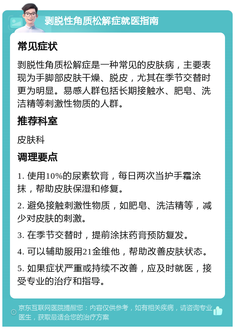 剥脱性角质松解症就医指南 常见症状 剥脱性角质松解症是一种常见的皮肤病，主要表现为手脚部皮肤干燥、脱皮，尤其在季节交替时更为明显。易感人群包括长期接触水、肥皂、洗洁精等刺激性物质的人群。 推荐科室 皮肤科 调理要点 1. 使用10%的尿素软膏，每日两次当护手霜涂抹，帮助皮肤保湿和修复。 2. 避免接触刺激性物质，如肥皂、洗洁精等，减少对皮肤的刺激。 3. 在季节交替时，提前涂抹药膏预防复发。 4. 可以辅助服用21金维他，帮助改善皮肤状态。 5. 如果症状严重或持续不改善，应及时就医，接受专业的治疗和指导。