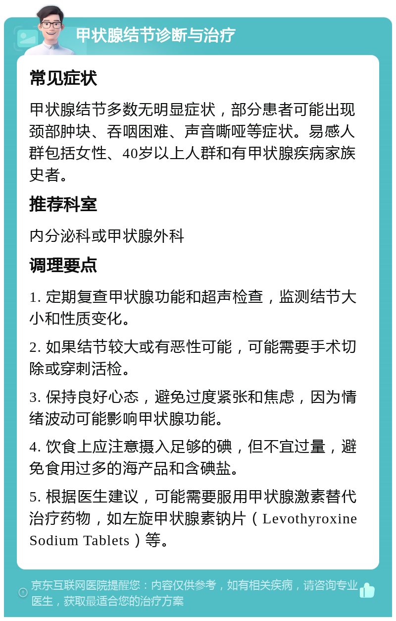 甲状腺结节诊断与治疗 常见症状 甲状腺结节多数无明显症状，部分患者可能出现颈部肿块、吞咽困难、声音嘶哑等症状。易感人群包括女性、40岁以上人群和有甲状腺疾病家族史者。 推荐科室 内分泌科或甲状腺外科 调理要点 1. 定期复查甲状腺功能和超声检查，监测结节大小和性质变化。 2. 如果结节较大或有恶性可能，可能需要手术切除或穿刺活检。 3. 保持良好心态，避免过度紧张和焦虑，因为情绪波动可能影响甲状腺功能。 4. 饮食上应注意摄入足够的碘，但不宜过量，避免食用过多的海产品和含碘盐。 5. 根据医生建议，可能需要服用甲状腺激素替代治疗药物，如左旋甲状腺素钠片（Levothyroxine Sodium Tablets）等。