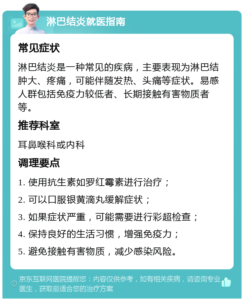 淋巴结炎就医指南 常见症状 淋巴结炎是一种常见的疾病，主要表现为淋巴结肿大、疼痛，可能伴随发热、头痛等症状。易感人群包括免疫力较低者、长期接触有害物质者等。 推荐科室 耳鼻喉科或内科 调理要点 1. 使用抗生素如罗红霉素进行治疗； 2. 可以口服银黄滴丸缓解症状； 3. 如果症状严重，可能需要进行彩超检查； 4. 保持良好的生活习惯，增强免疫力； 5. 避免接触有害物质，减少感染风险。