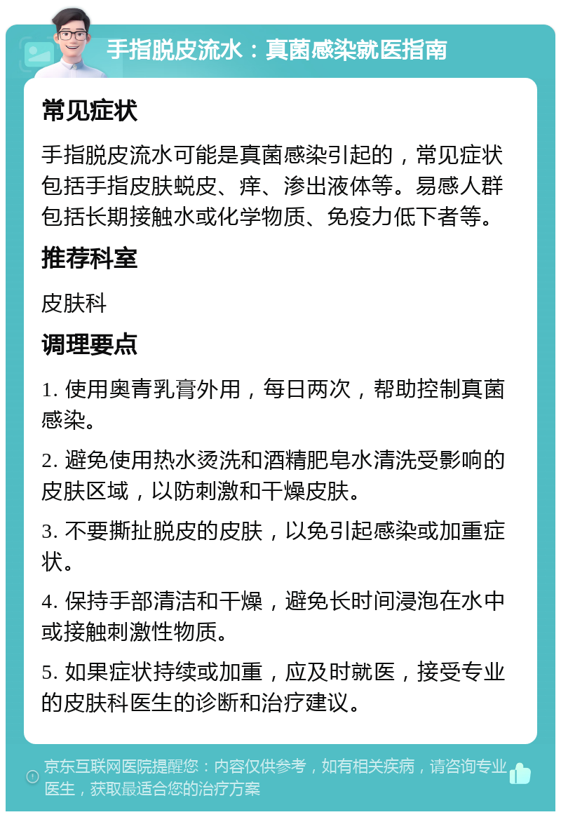 手指脱皮流水：真菌感染就医指南 常见症状 手指脱皮流水可能是真菌感染引起的，常见症状包括手指皮肤蜕皮、痒、渗出液体等。易感人群包括长期接触水或化学物质、免疫力低下者等。 推荐科室 皮肤科 调理要点 1. 使用奥青乳膏外用，每日两次，帮助控制真菌感染。 2. 避免使用热水烫洗和酒精肥皂水清洗受影响的皮肤区域，以防刺激和干燥皮肤。 3. 不要撕扯脱皮的皮肤，以免引起感染或加重症状。 4. 保持手部清洁和干燥，避免长时间浸泡在水中或接触刺激性物质。 5. 如果症状持续或加重，应及时就医，接受专业的皮肤科医生的诊断和治疗建议。