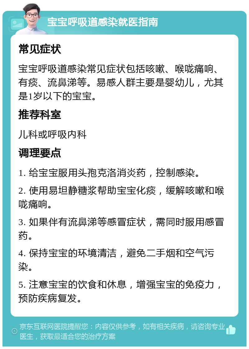 宝宝呼吸道感染就医指南 常见症状 宝宝呼吸道感染常见症状包括咳嗽、喉咙痛响、有痰、流鼻涕等。易感人群主要是婴幼儿，尤其是1岁以下的宝宝。 推荐科室 儿科或呼吸内科 调理要点 1. 给宝宝服用头孢克洛消炎药，控制感染。 2. 使用易坦静糖浆帮助宝宝化痰，缓解咳嗽和喉咙痛响。 3. 如果伴有流鼻涕等感冒症状，需同时服用感冒药。 4. 保持宝宝的环境清洁，避免二手烟和空气污染。 5. 注意宝宝的饮食和休息，增强宝宝的免疫力，预防疾病复发。