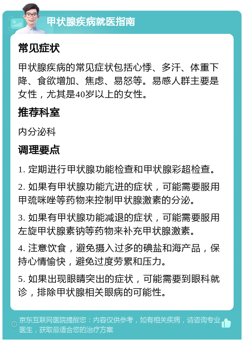 甲状腺疾病就医指南 常见症状 甲状腺疾病的常见症状包括心悸、多汗、体重下降、食欲增加、焦虑、易怒等。易感人群主要是女性，尤其是40岁以上的女性。 推荐科室 内分泌科 调理要点 1. 定期进行甲状腺功能检查和甲状腺彩超检查。 2. 如果有甲状腺功能亢进的症状，可能需要服用甲巯咪唑等药物来控制甲状腺激素的分泌。 3. 如果有甲状腺功能减退的症状，可能需要服用左旋甲状腺素钠等药物来补充甲状腺激素。 4. 注意饮食，避免摄入过多的碘盐和海产品，保持心情愉快，避免过度劳累和压力。 5. 如果出现眼睛突出的症状，可能需要到眼科就诊，排除甲状腺相关眼病的可能性。