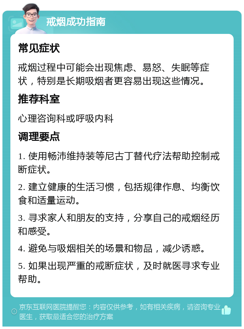 戒烟成功指南 常见症状 戒烟过程中可能会出现焦虑、易怒、失眠等症状，特别是长期吸烟者更容易出现这些情况。 推荐科室 心理咨询科或呼吸内科 调理要点 1. 使用畅沛维持装等尼古丁替代疗法帮助控制戒断症状。 2. 建立健康的生活习惯，包括规律作息、均衡饮食和适量运动。 3. 寻求家人和朋友的支持，分享自己的戒烟经历和感受。 4. 避免与吸烟相关的场景和物品，减少诱惑。 5. 如果出现严重的戒断症状，及时就医寻求专业帮助。