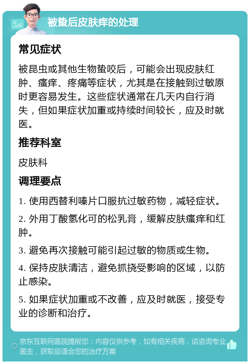 被蛰后皮肤痒的处理 常见症状 被昆虫或其他生物蛰咬后，可能会出现皮肤红肿、瘙痒、疼痛等症状，尤其是在接触到过敏原时更容易发生。这些症状通常在几天内自行消失，但如果症状加重或持续时间较长，应及时就医。 推荐科室 皮肤科 调理要点 1. 使用西替利嗪片口服抗过敏药物，减轻症状。 2. 外用丁酸氢化可的松乳膏，缓解皮肤瘙痒和红肿。 3. 避免再次接触可能引起过敏的物质或生物。 4. 保持皮肤清洁，避免抓挠受影响的区域，以防止感染。 5. 如果症状加重或不改善，应及时就医，接受专业的诊断和治疗。