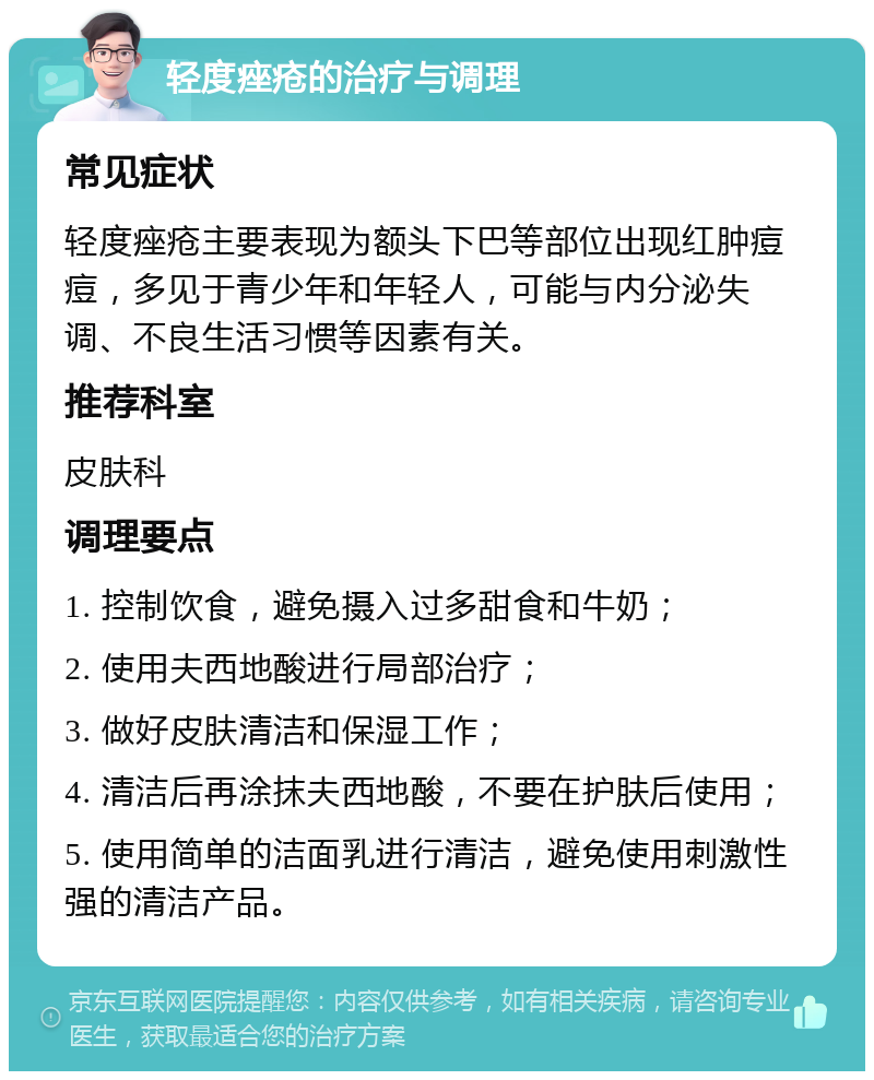 轻度痤疮的治疗与调理 常见症状 轻度痤疮主要表现为额头下巴等部位出现红肿痘痘，多见于青少年和年轻人，可能与内分泌失调、不良生活习惯等因素有关。 推荐科室 皮肤科 调理要点 1. 控制饮食，避免摄入过多甜食和牛奶； 2. 使用夫西地酸进行局部治疗； 3. 做好皮肤清洁和保湿工作； 4. 清洁后再涂抹夫西地酸，不要在护肤后使用； 5. 使用简单的洁面乳进行清洁，避免使用刺激性强的清洁产品。