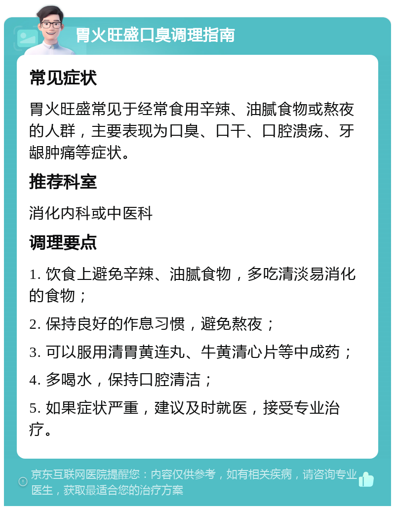 胃火旺盛口臭调理指南 常见症状 胃火旺盛常见于经常食用辛辣、油腻食物或熬夜的人群，主要表现为口臭、口干、口腔溃疡、牙龈肿痛等症状。 推荐科室 消化内科或中医科 调理要点 1. 饮食上避免辛辣、油腻食物，多吃清淡易消化的食物； 2. 保持良好的作息习惯，避免熬夜； 3. 可以服用清胃黄连丸、牛黄清心片等中成药； 4. 多喝水，保持口腔清洁； 5. 如果症状严重，建议及时就医，接受专业治疗。