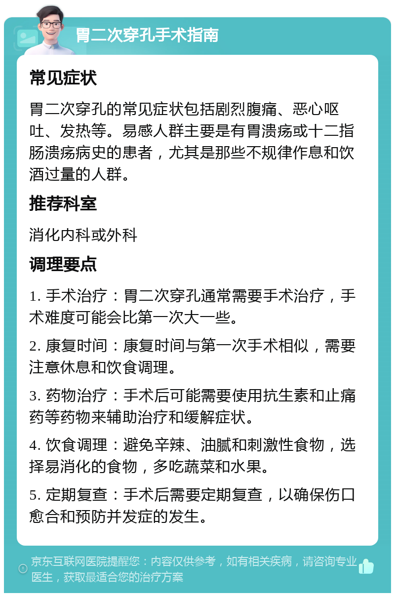 胃二次穿孔手术指南 常见症状 胃二次穿孔的常见症状包括剧烈腹痛、恶心呕吐、发热等。易感人群主要是有胃溃疡或十二指肠溃疡病史的患者，尤其是那些不规律作息和饮酒过量的人群。 推荐科室 消化内科或外科 调理要点 1. 手术治疗：胃二次穿孔通常需要手术治疗，手术难度可能会比第一次大一些。 2. 康复时间：康复时间与第一次手术相似，需要注意休息和饮食调理。 3. 药物治疗：手术后可能需要使用抗生素和止痛药等药物来辅助治疗和缓解症状。 4. 饮食调理：避免辛辣、油腻和刺激性食物，选择易消化的食物，多吃蔬菜和水果。 5. 定期复查：手术后需要定期复查，以确保伤口愈合和预防并发症的发生。