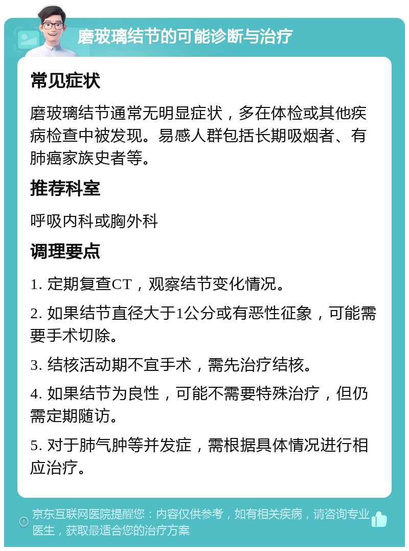 磨玻璃结节的可能诊断与治疗 常见症状 磨玻璃结节通常无明显症状，多在体检或其他疾病检查中被发现。易感人群包括长期吸烟者、有肺癌家族史者等。 推荐科室 呼吸内科或胸外科 调理要点 1. 定期复查CT，观察结节变化情况。 2. 如果结节直径大于1公分或有恶性征象，可能需要手术切除。 3. 结核活动期不宜手术，需先治疗结核。 4. 如果结节为良性，可能不需要特殊治疗，但仍需定期随访。 5. 对于肺气肿等并发症，需根据具体情况进行相应治疗。