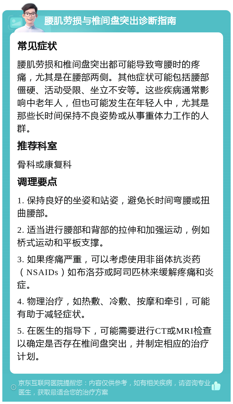 腰肌劳损与椎间盘突出诊断指南 常见症状 腰肌劳损和椎间盘突出都可能导致弯腰时的疼痛，尤其是在腰部两侧。其他症状可能包括腰部僵硬、活动受限、坐立不安等。这些疾病通常影响中老年人，但也可能发生在年轻人中，尤其是那些长时间保持不良姿势或从事重体力工作的人群。 推荐科室 骨科或康复科 调理要点 1. 保持良好的坐姿和站姿，避免长时间弯腰或扭曲腰部。 2. 适当进行腰部和背部的拉伸和加强运动，例如桥式运动和平板支撑。 3. 如果疼痛严重，可以考虑使用非甾体抗炎药（NSAIDs）如布洛芬或阿司匹林来缓解疼痛和炎症。 4. 物理治疗，如热敷、冷敷、按摩和牵引，可能有助于减轻症状。 5. 在医生的指导下，可能需要进行CT或MRI检查以确定是否存在椎间盘突出，并制定相应的治疗计划。