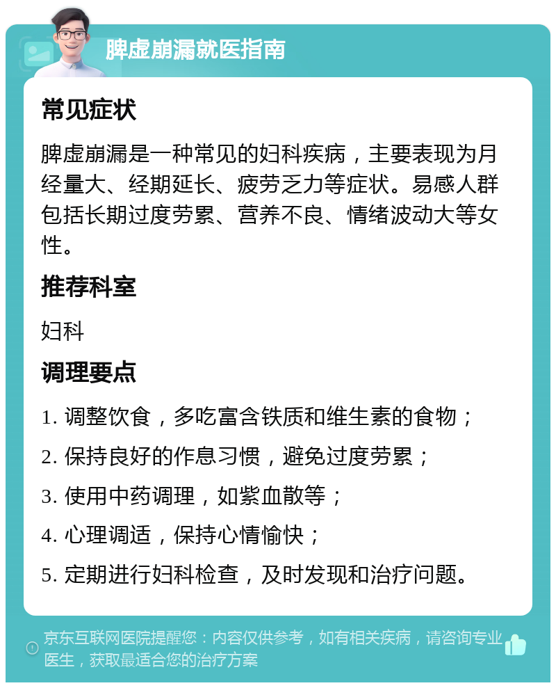 脾虚崩漏就医指南 常见症状 脾虚崩漏是一种常见的妇科疾病，主要表现为月经量大、经期延长、疲劳乏力等症状。易感人群包括长期过度劳累、营养不良、情绪波动大等女性。 推荐科室 妇科 调理要点 1. 调整饮食，多吃富含铁质和维生素的食物； 2. 保持良好的作息习惯，避免过度劳累； 3. 使用中药调理，如紫血散等； 4. 心理调适，保持心情愉快； 5. 定期进行妇科检查，及时发现和治疗问题。