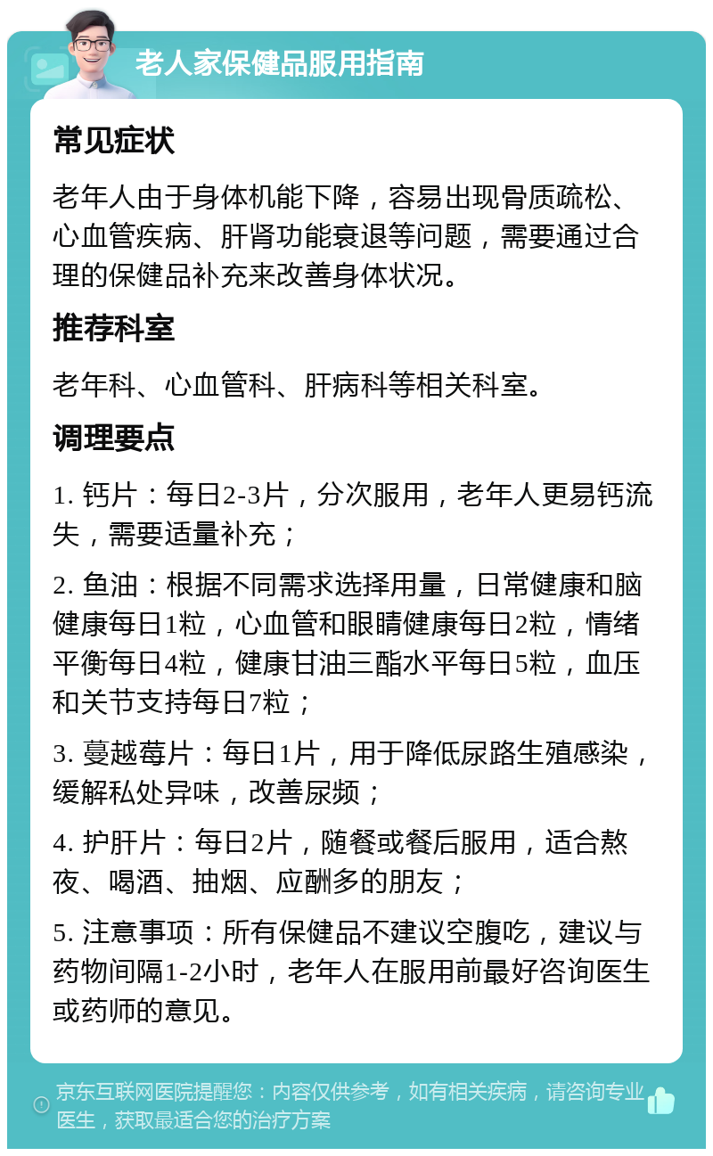 老人家保健品服用指南 常见症状 老年人由于身体机能下降，容易出现骨质疏松、心血管疾病、肝肾功能衰退等问题，需要通过合理的保健品补充来改善身体状况。 推荐科室 老年科、心血管科、肝病科等相关科室。 调理要点 1. 钙片：每日2-3片，分次服用，老年人更易钙流失，需要适量补充； 2. 鱼油：根据不同需求选择用量，日常健康和脑健康每日1粒，心血管和眼睛健康每日2粒，情绪平衡每日4粒，健康甘油三酯水平每日5粒，血压和关节支持每日7粒； 3. 蔓越莓片：每日1片，用于降低尿路生殖感染，缓解私处异味，改善尿频； 4. 护肝片：每日2片，随餐或餐后服用，适合熬夜、喝酒、抽烟、应酬多的朋友； 5. 注意事项：所有保健品不建议空腹吃，建议与药物间隔1-2小时，老年人在服用前最好咨询医生或药师的意见。