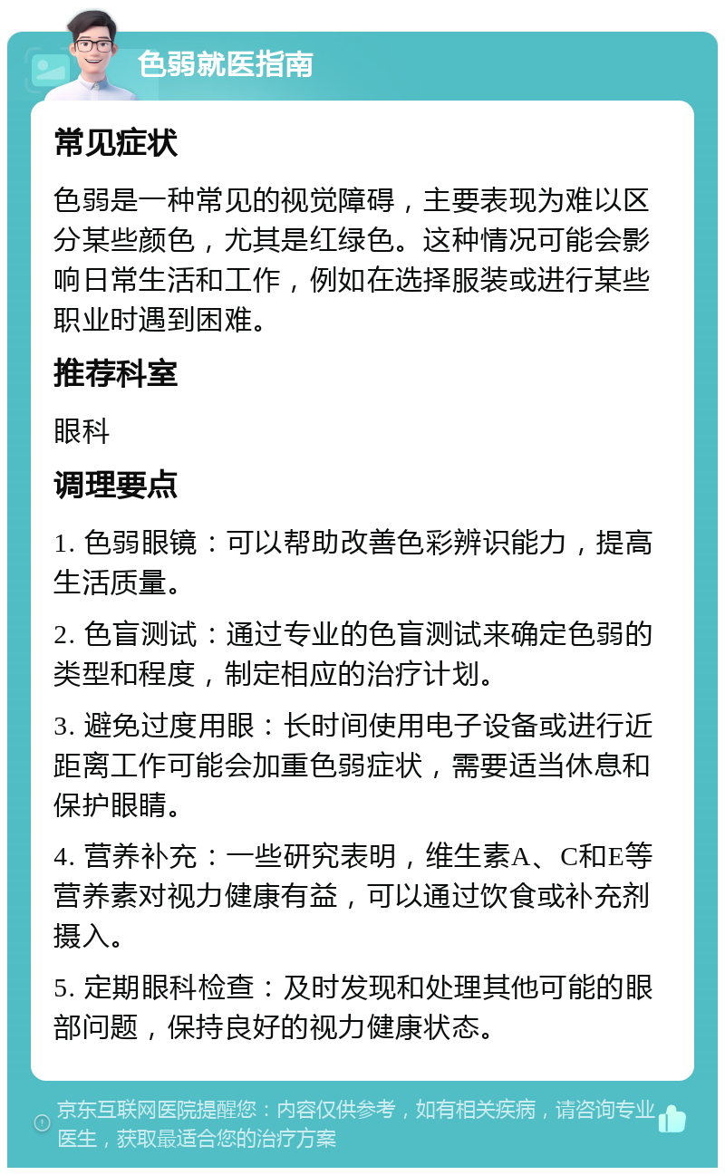 色弱就医指南 常见症状 色弱是一种常见的视觉障碍，主要表现为难以区分某些颜色，尤其是红绿色。这种情况可能会影响日常生活和工作，例如在选择服装或进行某些职业时遇到困难。 推荐科室 眼科 调理要点 1. 色弱眼镜：可以帮助改善色彩辨识能力，提高生活质量。 2. 色盲测试：通过专业的色盲测试来确定色弱的类型和程度，制定相应的治疗计划。 3. 避免过度用眼：长时间使用电子设备或进行近距离工作可能会加重色弱症状，需要适当休息和保护眼睛。 4. 营养补充：一些研究表明，维生素A、C和E等营养素对视力健康有益，可以通过饮食或补充剂摄入。 5. 定期眼科检查：及时发现和处理其他可能的眼部问题，保持良好的视力健康状态。