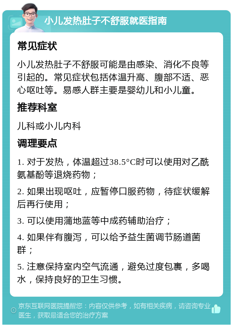 小儿发热肚子不舒服就医指南 常见症状 小儿发热肚子不舒服可能是由感染、消化不良等引起的。常见症状包括体温升高、腹部不适、恶心呕吐等。易感人群主要是婴幼儿和小儿童。 推荐科室 儿科或小儿内科 调理要点 1. 对于发热，体温超过38.5°C时可以使用对乙酰氨基酚等退烧药物； 2. 如果出现呕吐，应暂停口服药物，待症状缓解后再行使用； 3. 可以使用蒲地蓝等中成药辅助治疗； 4. 如果伴有腹泻，可以给予益生菌调节肠道菌群； 5. 注意保持室内空气流通，避免过度包裹，多喝水，保持良好的卫生习惯。