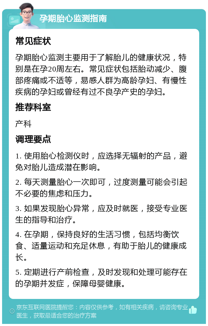 孕期胎心监测指南 常见症状 孕期胎心监测主要用于了解胎儿的健康状况，特别是在孕20周左右。常见症状包括胎动减少、腹部疼痛或不适等，易感人群为高龄孕妇、有慢性疾病的孕妇或曾经有过不良孕产史的孕妇。 推荐科室 产科 调理要点 1. 使用胎心检测仪时，应选择无辐射的产品，避免对胎儿造成潜在影响。 2. 每天测量胎心一次即可，过度测量可能会引起不必要的焦虑和压力。 3. 如果发现胎心异常，应及时就医，接受专业医生的指导和治疗。 4. 在孕期，保持良好的生活习惯，包括均衡饮食、适量运动和充足休息，有助于胎儿的健康成长。 5. 定期进行产前检查，及时发现和处理可能存在的孕期并发症，保障母婴健康。