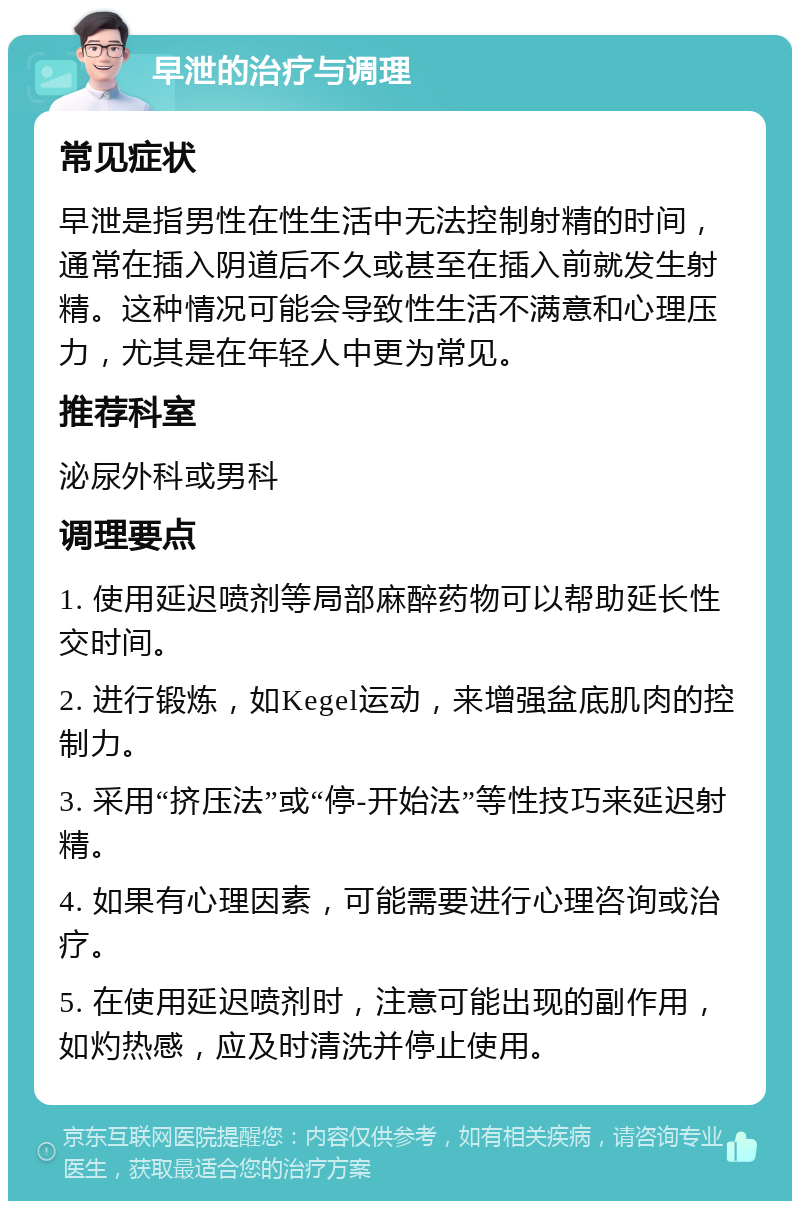 早泄的治疗与调理 常见症状 早泄是指男性在性生活中无法控制射精的时间，通常在插入阴道后不久或甚至在插入前就发生射精。这种情况可能会导致性生活不满意和心理压力，尤其是在年轻人中更为常见。 推荐科室 泌尿外科或男科 调理要点 1. 使用延迟喷剂等局部麻醉药物可以帮助延长性交时间。 2. 进行锻炼，如Kegel运动，来增强盆底肌肉的控制力。 3. 采用“挤压法”或“停-开始法”等性技巧来延迟射精。 4. 如果有心理因素，可能需要进行心理咨询或治疗。 5. 在使用延迟喷剂时，注意可能出现的副作用，如灼热感，应及时清洗并停止使用。