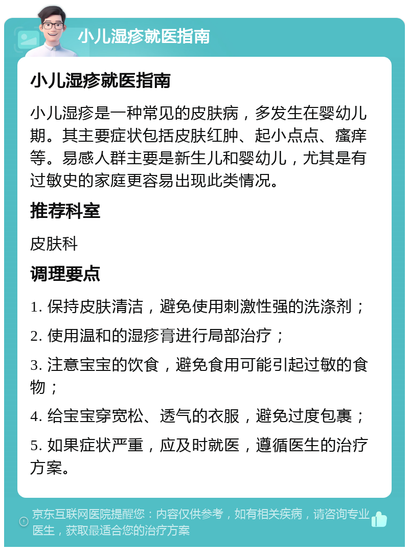 小儿湿疹就医指南 小儿湿疹就医指南 小儿湿疹是一种常见的皮肤病，多发生在婴幼儿期。其主要症状包括皮肤红肿、起小点点、瘙痒等。易感人群主要是新生儿和婴幼儿，尤其是有过敏史的家庭更容易出现此类情况。 推荐科室 皮肤科 调理要点 1. 保持皮肤清洁，避免使用刺激性强的洗涤剂； 2. 使用温和的湿疹膏进行局部治疗； 3. 注意宝宝的饮食，避免食用可能引起过敏的食物； 4. 给宝宝穿宽松、透气的衣服，避免过度包裹； 5. 如果症状严重，应及时就医，遵循医生的治疗方案。