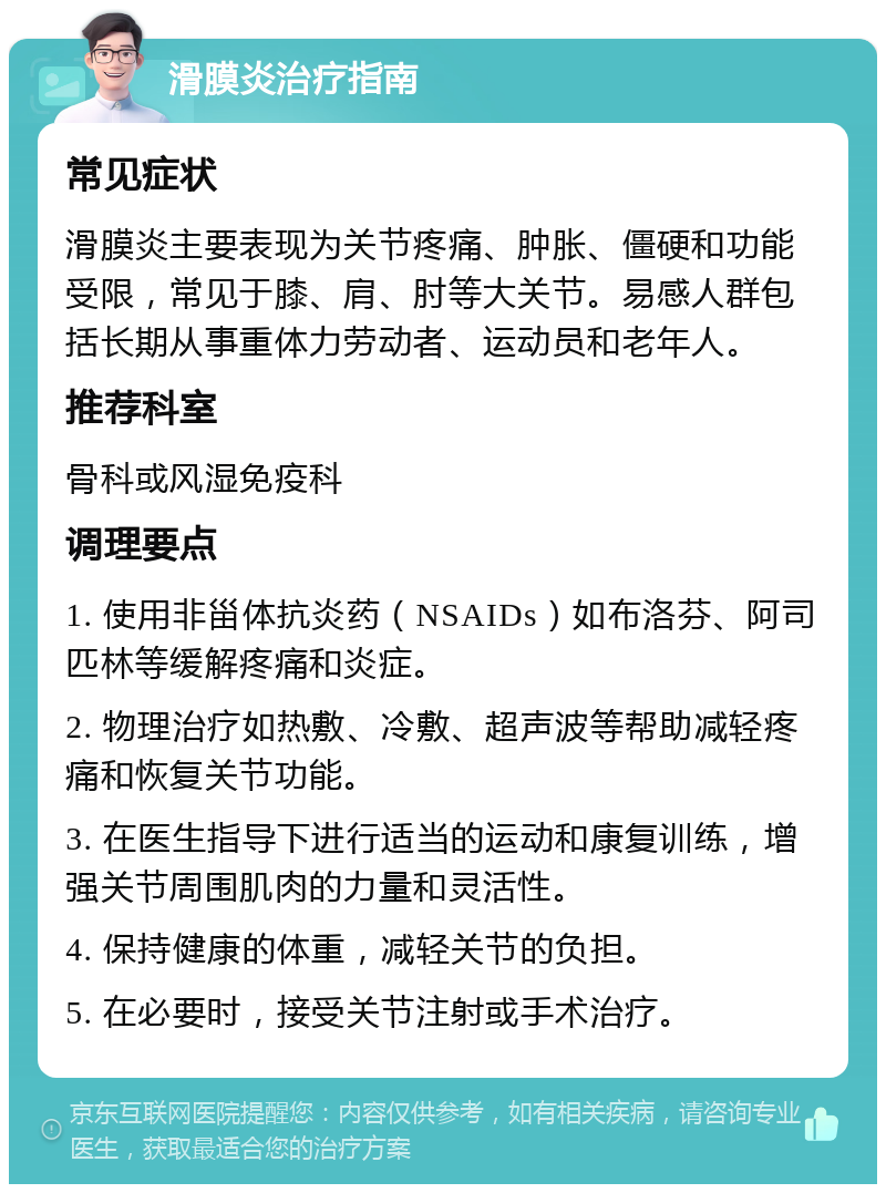 滑膜炎治疗指南 常见症状 滑膜炎主要表现为关节疼痛、肿胀、僵硬和功能受限，常见于膝、肩、肘等大关节。易感人群包括长期从事重体力劳动者、运动员和老年人。 推荐科室 骨科或风湿免疫科 调理要点 1. 使用非甾体抗炎药（NSAIDs）如布洛芬、阿司匹林等缓解疼痛和炎症。 2. 物理治疗如热敷、冷敷、超声波等帮助减轻疼痛和恢复关节功能。 3. 在医生指导下进行适当的运动和康复训练，增强关节周围肌肉的力量和灵活性。 4. 保持健康的体重，减轻关节的负担。 5. 在必要时，接受关节注射或手术治疗。