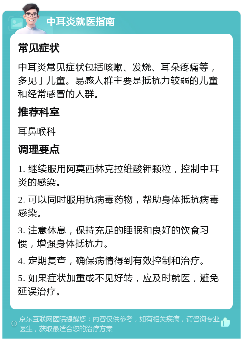 中耳炎就医指南 常见症状 中耳炎常见症状包括咳嗽、发烧、耳朵疼痛等，多见于儿童。易感人群主要是抵抗力较弱的儿童和经常感冒的人群。 推荐科室 耳鼻喉科 调理要点 1. 继续服用阿莫西林克拉维酸钾颗粒，控制中耳炎的感染。 2. 可以同时服用抗病毒药物，帮助身体抵抗病毒感染。 3. 注意休息，保持充足的睡眠和良好的饮食习惯，增强身体抵抗力。 4. 定期复查，确保病情得到有效控制和治疗。 5. 如果症状加重或不见好转，应及时就医，避免延误治疗。