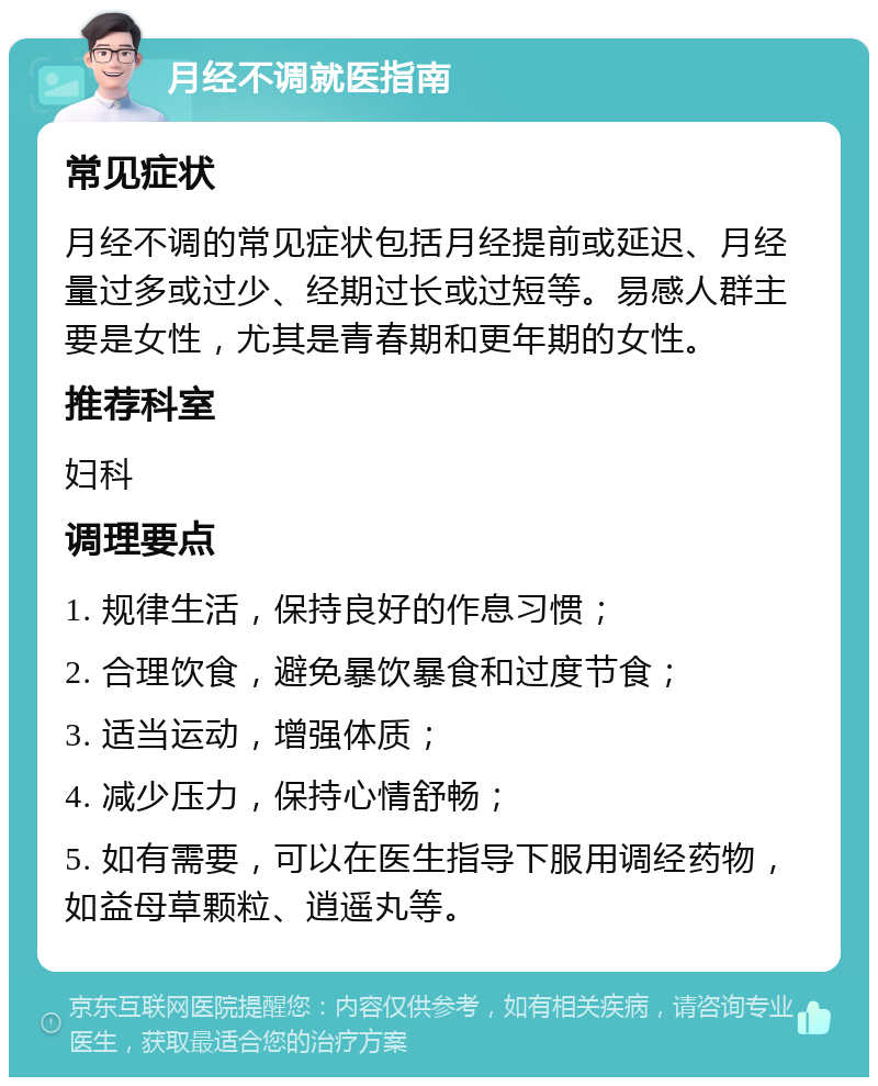 月经不调就医指南 常见症状 月经不调的常见症状包括月经提前或延迟、月经量过多或过少、经期过长或过短等。易感人群主要是女性，尤其是青春期和更年期的女性。 推荐科室 妇科 调理要点 1. 规律生活，保持良好的作息习惯； 2. 合理饮食，避免暴饮暴食和过度节食； 3. 适当运动，增强体质； 4. 减少压力，保持心情舒畅； 5. 如有需要，可以在医生指导下服用调经药物，如益母草颗粒、逍遥丸等。