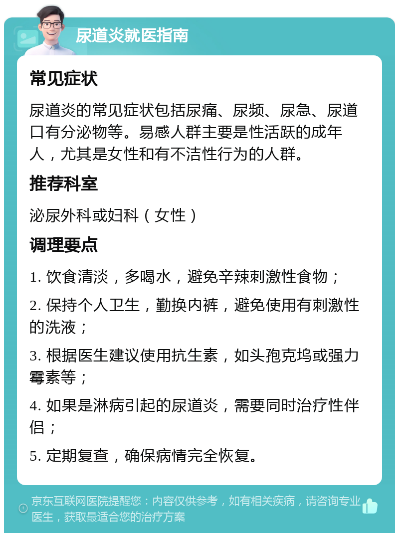 尿道炎就医指南 常见症状 尿道炎的常见症状包括尿痛、尿频、尿急、尿道口有分泌物等。易感人群主要是性活跃的成年人，尤其是女性和有不洁性行为的人群。 推荐科室 泌尿外科或妇科（女性） 调理要点 1. 饮食清淡，多喝水，避免辛辣刺激性食物； 2. 保持个人卫生，勤换内裤，避免使用有刺激性的洗液； 3. 根据医生建议使用抗生素，如头孢克坞或强力霉素等； 4. 如果是淋病引起的尿道炎，需要同时治疗性伴侣； 5. 定期复查，确保病情完全恢复。