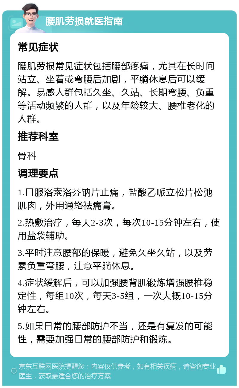 腰肌劳损就医指南 常见症状 腰肌劳损常见症状包括腰部疼痛，尤其在长时间站立、坐着或弯腰后加剧，平躺休息后可以缓解。易感人群包括久坐、久站、长期弯腰、负重等活动频繁的人群，以及年龄较大、腰椎老化的人群。 推荐科室 骨科 调理要点 1.口服洛索洛芬钠片止痛，盐酸乙哌立松片松弛肌肉，外用通络祛痛膏。 2.热敷治疗，每天2-3次，每次10-15分钟左右，使用盐袋辅助。 3.平时注意腰部的保暖，避免久坐久站，以及劳累负重弯腰，注意平躺休息。 4.症状缓解后，可以加强腰背肌锻炼增强腰椎稳定性，每组10次，每天3-5组，一次大概10-15分钟左右。 5.如果日常的腰部防护不当，还是有复发的可能性，需要加强日常的腰部防护和锻炼。