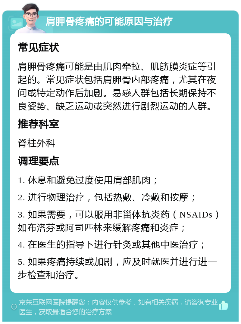 肩胛骨疼痛的可能原因与治疗 常见症状 肩胛骨疼痛可能是由肌肉牵拉、肌筋膜炎症等引起的。常见症状包括肩胛骨内部疼痛，尤其在夜间或特定动作后加剧。易感人群包括长期保持不良姿势、缺乏运动或突然进行剧烈运动的人群。 推荐科室 脊柱外科 调理要点 1. 休息和避免过度使用肩部肌肉； 2. 进行物理治疗，包括热敷、冷敷和按摩； 3. 如果需要，可以服用非甾体抗炎药（NSAIDs）如布洛芬或阿司匹林来缓解疼痛和炎症； 4. 在医生的指导下进行针灸或其他中医治疗； 5. 如果疼痛持续或加剧，应及时就医并进行进一步检查和治疗。