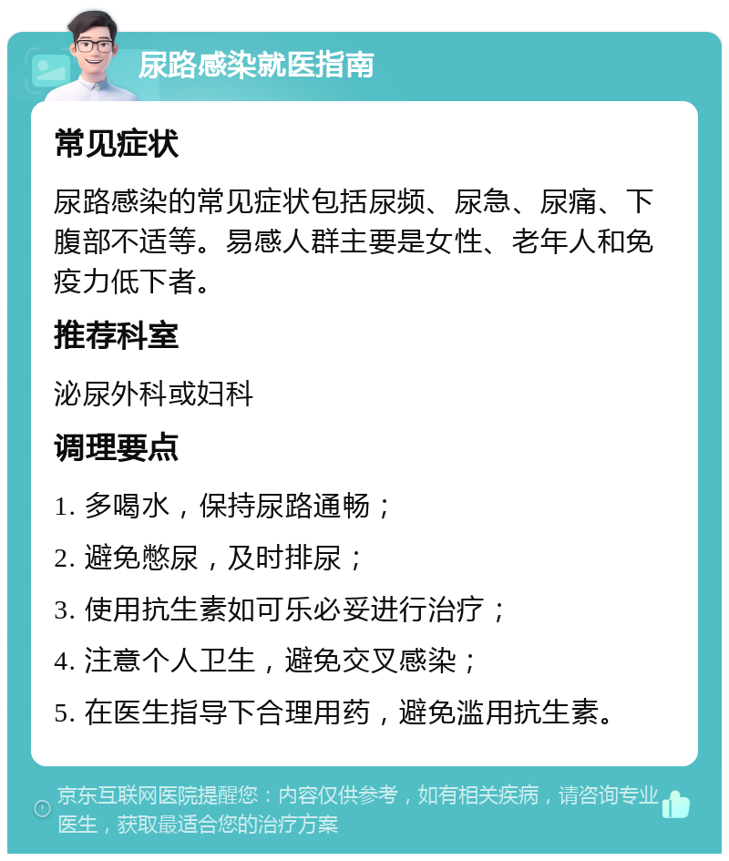 尿路感染就医指南 常见症状 尿路感染的常见症状包括尿频、尿急、尿痛、下腹部不适等。易感人群主要是女性、老年人和免疫力低下者。 推荐科室 泌尿外科或妇科 调理要点 1. 多喝水，保持尿路通畅； 2. 避免憋尿，及时排尿； 3. 使用抗生素如可乐必妥进行治疗； 4. 注意个人卫生，避免交叉感染； 5. 在医生指导下合理用药，避免滥用抗生素。