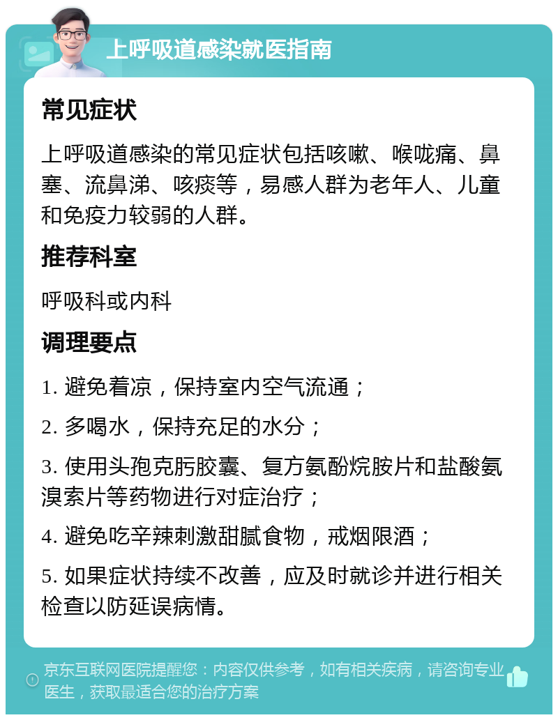 上呼吸道感染就医指南 常见症状 上呼吸道感染的常见症状包括咳嗽、喉咙痛、鼻塞、流鼻涕、咳痰等，易感人群为老年人、儿童和免疫力较弱的人群。 推荐科室 呼吸科或内科 调理要点 1. 避免着凉，保持室内空气流通； 2. 多喝水，保持充足的水分； 3. 使用头孢克肟胶囊、复方氨酚烷胺片和盐酸氨溴索片等药物进行对症治疗； 4. 避免吃辛辣刺激甜腻食物，戒烟限酒； 5. 如果症状持续不改善，应及时就诊并进行相关检查以防延误病情。